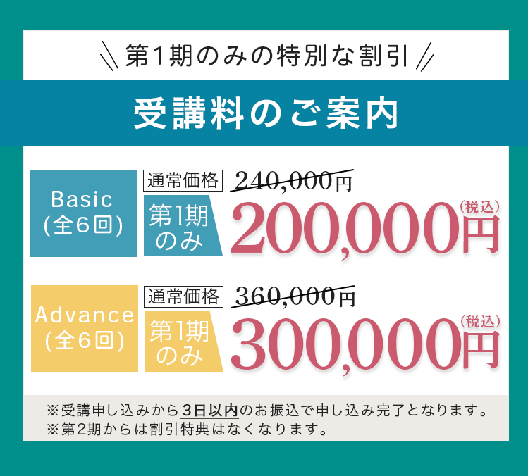 第1期のみの特別な割引 受講料のご案内 Basic(全6回)通常価格240,000円が第1期のみ200,000円（税込） Advance(全6回) 通常価格360,000円が第1期のみ300,000円（税込） ※受講申し込みから3日以内のお振込で申し込み完了となります。※第2期からは割引特典はなくなります。