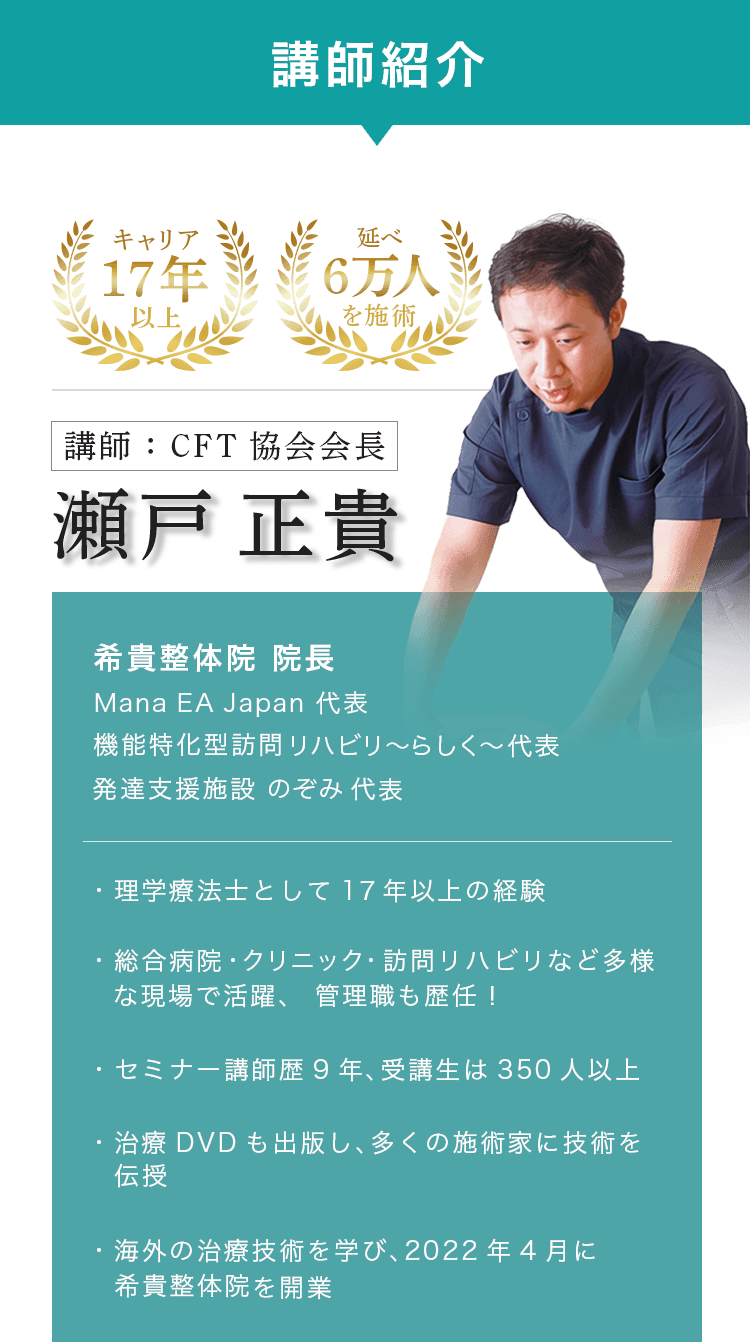 講師紹介 キャリア17年以上 延べ6万人を施術 講師:CFT 協会会長 瀬戸正貴 希貴整体院 院長 Mana EA Japan 代表 機能特化型訪問リハビリ〜らしく~ 代表 発達支援施設 のぞみ 代表 理学療法士として 17年以上の経験 総合病院・クリニック・訪問リハビリなど多様な現場で活躍、 管理職も歴任! ·セミナー講師歴9年、 受講生は350人以上 ・治療 DVD も出版し、多くの施術家に技術を伝授 ・海外の治療技術を学び、2022年4月に希貴整体院を開業