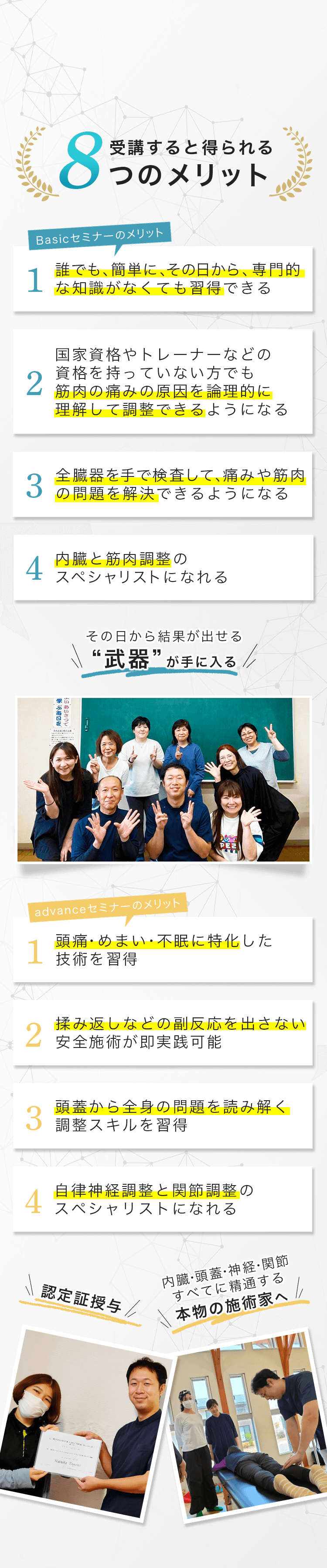 受講すると得られる8つのメリット 1 誰でも簡単に、その日から、専門的な知識がなくても習得できる Basicセミナーのメリット 2 国家資格やトレーナーなどの資格を持っていない方でも筋肉の痛みの原因を論理的に理解して調整できるようになる 3 全臓器を手で検査して、痛みや筋肉の問題を解決できるようになる 4 内臓と筋肉調整のスペシャリストになれる その日から結果が出せる“武器”が手に入る。 1 頭痛・めまい・不眠に特化した技術を習得 advanceセミナーのメリット 2 揉み返しなどの副反応を出さない安全施術が即実践可能 3 頭蓋から全身の問題を読み解く調整スキルを習得 4 自律神経調整と関節調整のスペシャリストになれる 認定証授与 内臓・頭蓋・神経・関節すべてに精通する本物の施術家へ