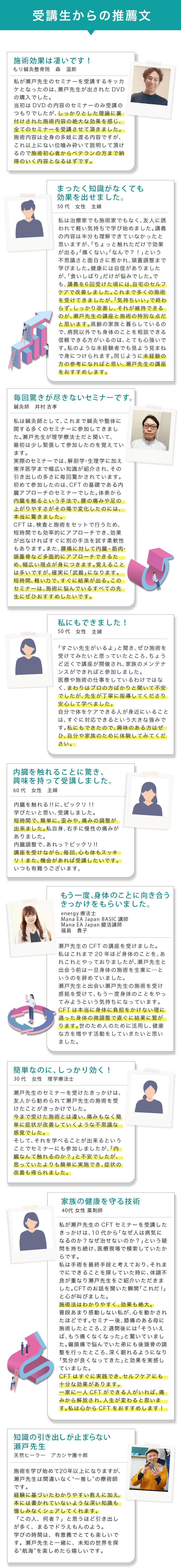 受講生からの推薦文 施術効果は凄いです! もり鍼灸整骨院 森温郎 私が瀬戸先生のセミナーを受講するキッカケとなったのは、瀬戸先生が出されたDVDの購入でした。当初はDVDの内容のセミナーのみ受講のつもりでしたが、しっかりとした理論に裏付けされた施術内容の絶大な効果を感じ、全てのセミナーを受講させて頂きました。施術内容は全身の多岐に渡る内容ですが、これ以上にない位噛み砕いて説明して頂けるので施術初心者からベテランの方まで納得のいく内容となるはずです。 まったく知識がなくても効果を出せました。 50代 女性 主婦 私は治療家でも施術家でもなく、友人に誘われて軽い気持ちで学び始めました。講義の内容は半分も理解できていなかったと思いますが、「ちょっと触れただけで効果が出る」「痛くない」「なんで?!」という不思議さと面白さに惹かれ、頭蓋調整まで学びました。健康には自信がありましたが、「食いしばり」だけが悩みでした。でも、講義を6回受けた頃には、自宅のセルフケアで改善しました。これまで多くの施術を受けてきましたが、「気持ちいい」で終わらず、しっかり改善し、それが維持できるのが、瀬戸先生の講座と施術の特別な点だと思います。高齢の家族と暮らしているので、病院以外でも身体のことを相談できる信頼できる方がいるのは、とても心強いです。私のような未経験者でも見よう見まねで身につけられます。同じように未経験の方の参考になればと思い、瀬戸先生の講座をおすすめします。 毎回驚きが尽きないセミナーです。 鍼灸師 井村 吉孝 私は鍼灸師として、これまで鍼灸や整体に関する多くのセミナーに参加してきました。瀬戸先生が理学療法士だと聞いて、最初は少し緊張して参加したのを覚えています。実際のセミナーでは、解剖学・生理学に加え東洋医学まで幅広い知識が紹介され、その引き出しの多さに毎回驚かされています。初めて参加したのは、CFTの基礎である内臓アプローチのセミナーでした。体表から内臓を触るという手法で、腰の痛みや足の上がりやすさがその場で変化したのには、本当に驚きました。CFTは、検査と施術をセットで行うため、短時間でも効率的にアプローチでき、効果が出なければすぐに別の手法を試す柔軟性もあります。また、腰痛に対して内臓・筋肉・頭蓋骨など多面的にアプローチできるため、幅広い視点が身につきます。覚えることは多いですが、確実に「武器」になります。短時間、軽い力で、すぐに結果が出る。このセミナーは、施術に悩んでいるすべての先生にぜひおすすめしたいです。 私にもできました! 50代 女性 主婦 「すごい先生がいるよ」と聞き、ぜひ施術を受けてみたいと思っていたところ、ちょうど近くで講座が開催され、家族のメンテナンスができればと参加しました。医療や施術の仕事をしているわけではなく、まわりはプロの方ばかりと聞いて不安でしたが、先生が丁寧に指導してくださり安心して学べました。自分で体をケアできる人が身近にいることは、すぐに対応できるという大きな強みです。私にもできたので、興味のある方はぜひ、自分や家族のために体験してみてください。 内臓を触れることに驚き、興味を持って受講しました。 60代 女性 主婦 内臓を触れる!!に、ビックリ!!学びたいと思い、受講しました。短時間で、簡単に、歪みや、痛みの調整が出来ました。私自身、右手に慢性の痛みがありました。内臓調整で、あれっ?ビックリ!!講座を受けながら、毎回、心も体もスッキリ!また、機会があれば受講したいです。いつも有難うございます。 もう一度、身体のことに向き合うきっかけをもらいました。 energy 療法士 Mana EA Japan BASIC 講師 Mana EA Japan 臓活講師 福島 貴子 瀬戸先生のCFTの講座を受けました。私はこれまで20年ほど身体のことを、あれこれとやっておりましたが、瀬戸先生と出会う前は一旦身体の施術を生業に・・・と いうのを辞めていました。瀬戸先生と出会い瀬戸先生の施術を受け感銘を受けて、もう一度身体のことをやってみようという気持ちになっています。CFTは本当に身体に負担をかけない理に適った身体の微調整で直ぐに結果に繋がります。世のため人のために活用し、健康な方を増やす活動をしていきたいと思いました。 簡単なのに、しっかり効く! 30代 女性 理学療法士 瀬戸先生のセミナーを受けたきっかけは、友人から勧められて瀬戸先生の施術を受けたことがきっかけでした。今まで受けた施術とは違い、痛みもなく簡単に症状が改善していくような不思議な 感覚でした。そして、それを学べることが出来るということでセミナーにも参加しましたが、「内 臓なんて触れるのか?」と不安でしたが、思っていたよりも簡単に実施でき、症状の改善も得られました。 家族の健康を守る技術 40代 女性 薬剤師 私が瀬戸先生のCFTセミナーを受講したきっかけは、10代から「なぜ人は病気になるのか?なぜ治せないのか?」という疑問を持ち続け、医療現場で模索していたからです。私は手術を最終手段と考えており、それまでにできることを探していた時に、体調不良が重なり瀬戸先生をご紹介いただきました。CFTのお話を聞いた瞬間「これだ!」と心が叫びました。施術法はわかりやすく、効果も絶大。普段あまり感動しない私が、心を動かされたほどです。セミナー後、膝痛のある母に施術したところ、2週間後には「そういえば、もう痛くなくなった」と驚いていました。偏頭痛で悩んでいた弟にも後頭骨の調整を行ったところ、深く眠れるようになり「気分が良くなってきた」と効果を実感していました。CFTはすぐに実践でき、セルフケアにも十分な効果があります。一家に一人CFTができる人がいれば、痛みから解放され、人生が変わると思います。私は心からCFTをおすすめします! 知識の引き出しが止まらない 瀬戸先生 天然ヒーラー アカシヤ團十郎 施術を学び始めて20年以上になりますが、瀬戸先生は間違いなく“一推し”の療術師です。経験に基づいたわかりやすい教えに加え、本には書かれていないような深い知識も惜しみなくシェアしてくれます。「この人、何者?」と思うほど引き出しが多く、まるでドラえもんのよう。学びの時間は、有意義でとても楽しいです。瀬戸先生と一緒に、未知の世界を探る“航海”を楽しめたら嬉しいです。