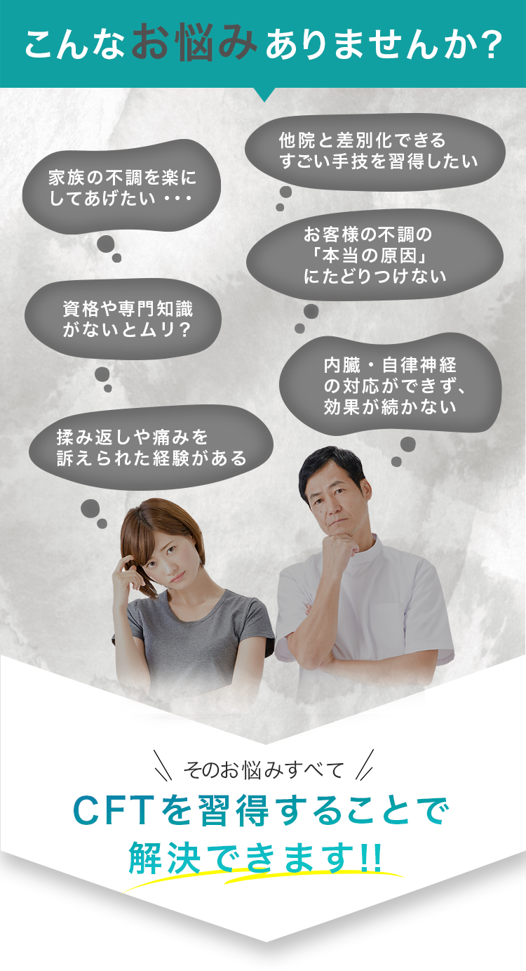 こんなお悩みありませんか? 家族の不調を楽にしてあげたい・・・ 他院と差別化できるすごい手技を習得したい 資格や専門知識 がないとムリ? お客様の不調の「本当の原因」にたどりつけない 内臓・自律神経の対応ができず、効果が続かない 揉み返しや痛みを訴えられた経験がある そのお悩みすべてCFTを習得することで解決できます!!